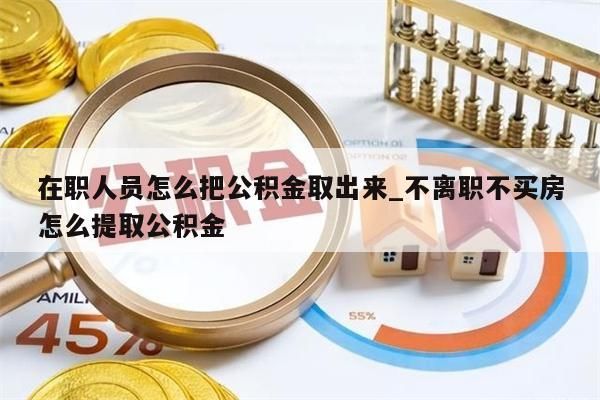 在职人员怎么把公积金取出来_不离职不买房怎么提取公积金